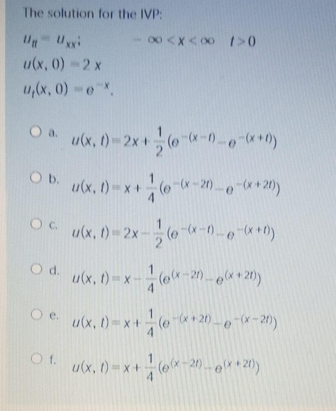 The solution for the IVP:
Ut
u(x, 0)-2 x
u,(x, 0) e
Oa.
u(x, t)-2x+( *0--**)
Ob.
u(x, ()-x+(e--20)--*+2)
4
u(x, t)-2x
d.
1
u(x, t)=x-
21)
Oe.
u(x, t)=x+
(e
-(x + 20) - e(X-20)
Of.
1
u(x, () = x + - (e*-20 -o**20)
(e-20-e**20)
4
