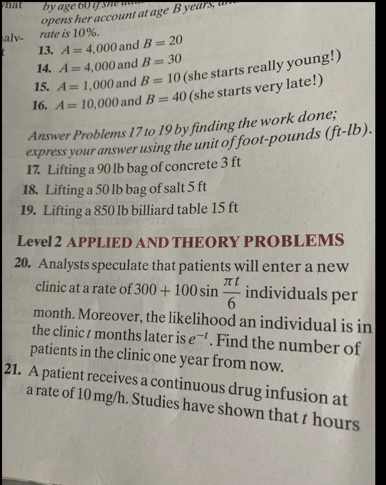 nat
by age 60ij SMe tit
opens her account at age B years,
rate is 10%.
alv-
13. A= 4,000 and B= 20
14. A= 4,000 and B = 30
15. A= 1,000 and B
%3D
%3D
= 10 (she starts really young!)
%3D
16. A= 10,000 and B= 40 (she starts very late!)
Answer Problems 17 to 19 by finding the work done;
express your answer using the unit of foot-pounds (ft-lb).
17. Lifting a 90 lb bag of concrete 3 ft
18. Lifting a 50 lb bag of salt 5 ft
19. Lifting a 850 lb billiard table 15 ft
Level 2 APPLIED AND THEORY PROBLEMS
20. Analysts speculate that patients will enter a new
clinic at a rate of 300 + 100 sin
It t
individuals per
-
month. Moreover, the likelihood an individual is in
the clinic t months later is e-. Find the number of
patients in the clinic one year from now.
21. A patient receives a continuous drug infusion at
a rate of 10 mg/h. Studies have shown that t hours
