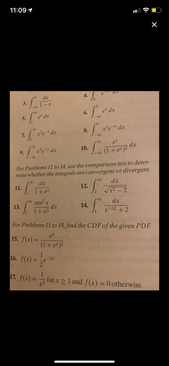 11:09 1
e ux
4.
dx
3.
1-x
e dx
6.
5.
e dx
8.
dx
7.
et
dx
10.
9.
(1+e*)2
For Problems 11 to 14, use the comparison test to deter-
mine whether the integrals are convergent or divergent.
dx
dx
12.
11.
1+ e*
Vx2 - 2
dx
cos? x
dx
1+x2
13.
14.
x1.01 +2
For Problems 15 to 18, find the CDF of the given PDF.
et
15. f(x) =
(1+e*)2
16. f(x) = 7e k|
17. f(x) =
for x 2 1 and f(x)= 0 otherwise
