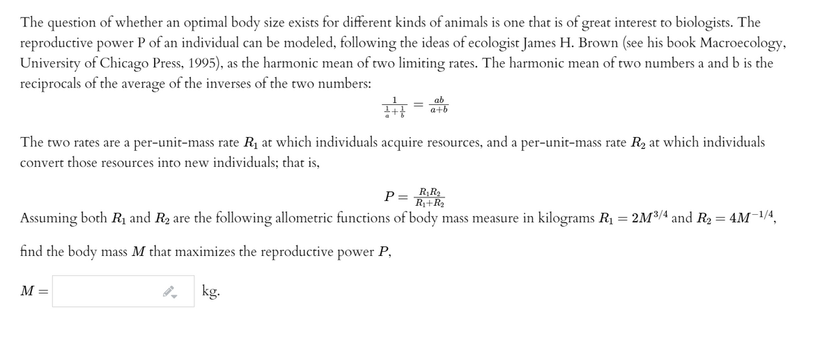 The question of whether an optimal body size exists for different kinds of animals is one that is of great interest to biologists. The
reproductive power P of an individual can be modeled, following the ideas of ecologist James H. Brown (see his book Macroecology,
University of Chicago Press, 1995), as the harmonic mean of two limiting rates. The harmonic mean of two numbers a and b is the
reciprocals of the average of the inverses of the two numbers:
ab
a+b
a
The two rates are a per-unit-mass rate R1 at which individuals acquire resources, and a per-unit-mass rate R, at which individuals
convert those resources into new individuals; that is,
P =
R¡R2
R1+R2
Assuming both Rị and R2 are the following allometric functions of body mass measure in kilograms R1 = 2M³/4 and R2 = 4M¯1/4,
find the body mass M that maximizes the reproductive power P,
M =
kg.
