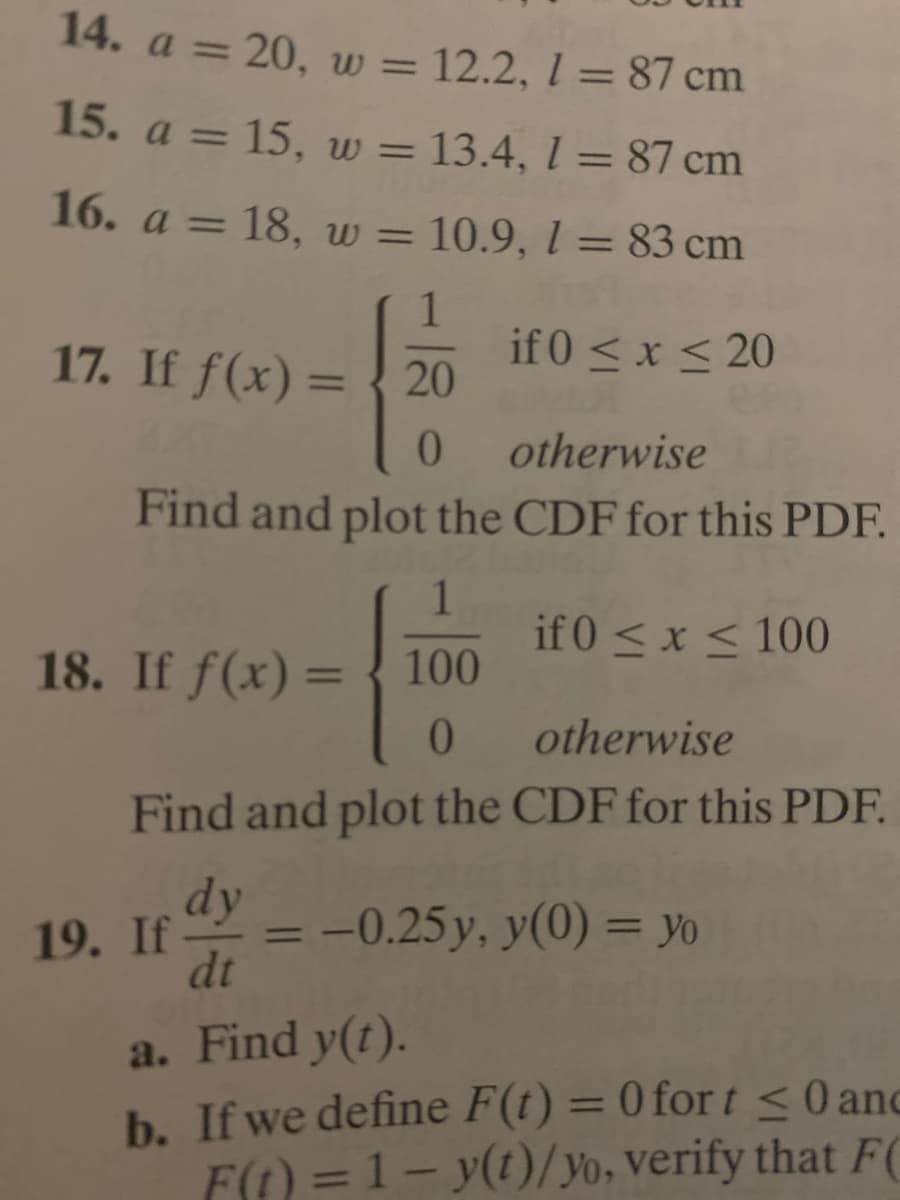 14. a = 20, w = 12.2, 1 = 87 cm
%3D
%3D
15. a = 15, w = 13.4, l = 87 cm
%3D
16. a = 18, w = 10.9, 1 = 83 cm
%3D
%3D
1
if 0 < x < 20
17. If f(x) = { 20
%3D
otherwise
Find and plot the CDF for this PDF.
1
if 0 < x < 100
18. If f(x) = { 100
%3D
otherwise
Find and plot the CDF for this PDF.
dy
19. If
= -0.25 y, y(0) = Yo
dt
%3D
%3D
a. Find y(t).
b. If we define F(t) = 0 for t<0anc
F(1) = 1– y(1)/yo, verify that F(
%3D
