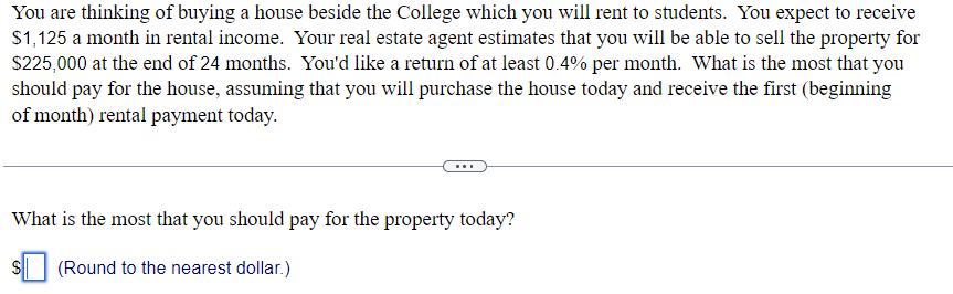 You are thinking of buying a house beside the College which you will rent to students. You expect to receive
$1,125 a month in rental income. Your real estate agent estimates that you will be able to sell the property for
$225,000 at the end of 24 months. You'd like a return of at least 0.4% per month. What is the most that you
should pay for the house, assuming that you will purchase the house today and receive the first (beginning
of month) rental payment today.
What is the most that you should pay for the property today?
(Round to the nearest dollar.)