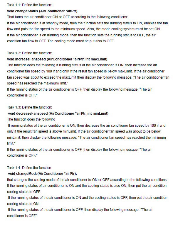 Task 1.1: Define the function:
void changeStatus (AirConditioner *airPtr)
That turns the air conditioner ON or OFF according to the following conditions:
If the air conditioner is at standby mode, then the function sets the running status to ON, enables the fan
flow and puts the fan speed to the minimum speed. Also, the mode cooling system must be set ON.
If the air conditioner is on running mode, then the function sets the running status to OFF, the air
condition fan flow to OFF. The cooling mode must be put also to OFF.
Task 1.2: Define the function:
void increaseFanspeed (AirConditioner *airPtr, int maxLimit)
The function does the following If running status of the air conditioner is ON, then increase the air
conditioner fan speed by 100 if and only if the result fan speed is below maxLimit. If the air conditioner
fan speed was about to exceed the maxLimit then display the following message: "The air conditioner fan
speed has reached the maximum limit."
If the running status of the air conditioner is OFF, then display the following message: "The air
conditioner is OFF"
Task 1.3: Define the function:
void decreaseFanspeed (AirConditioner *airPtr, int minLimit)
The function does the following
If running status of the air conditioner is ON, then decrease the air conditioner fan speed by 100 if and
only if the result fan speed is above minLimit. If the air conditioner fan speed was about to be below
minLimit, then display the following message: "The air conditioner fan speed has reached the minimum
limit."
If the running status of the air conditioner is OFF, then display the following message: "The air
conditioner is OFF."
Task 1.4: Define the function
void changeMode(AirConditioner *airPtr);
that changes the cooling mode of the air conditioner to ON or OFF according to the following conditions:
If the running status of air conditioner is ON and the cooling status is also ON, then put the air condition
cooling status to OFF.
If the running status of the air conditioner is ON and the cooling status is OFF, then put the air condition
cooling status to ON.
If the running status of the air conditioner is OFF, then display the following message: "The air
conditioner is OFF."
