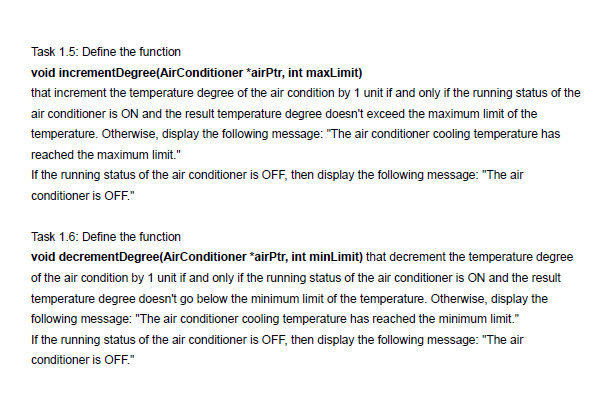 Task 1.5: Define the function
void incrementDegree(AirConditioner *airPtr, int maxLimit)
that increment the temperature degree of the air condition by 1 unit if and only if the running status of the
air conditioner is ON and the result temperature degree doesn't exceed the maximum limit of the
temperature. Otherwise, display the following message: "The air conditioner cooling temperature has
reached the maximum limit."
If the running status of the air conditioner is OFF, then display the following message: "The air
conditioner is OFF."
Task 1.6: Define the function
void decrementDegree(AirConditioner *airPtr, int minLimit) that decrement the temperature degree
of the air condition by 1 unit if and only if the running status of the air conditioner is ON and the result
temperature degree doesn't go below the minimum limit of the temperature. Otherwise, display the
following message: "The air conditioner cooling temperature has reached the minimum limit."
If the running status of the air conditioner is OFF, then display the following message: "The air
conditioner is OFF."
