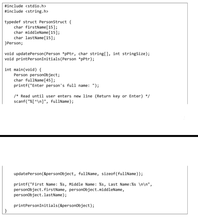 #include <stdio.h>
#include <string.h>
typedef struct PersonStruct {
char firstName[15];
char middleName[15];
char lastName[15];
}Person;
void updatePerson(Person *pPtr, char string[], int stringSize);
void printPersonInitials(Person *pPtr);
int main(void) {
Person person0bject;
char fullName[45];
printf("Enter person's full name: ");
/* Read until user enters new line (Return key or Enter) */
scanf("X[^\n]", fullName);
updatePerson(&personObject, fulIName, sizeof(ful1Name));
printf("First Name: %s, Middle Name: %s, Last Name:%s \n\n",
personobject.firstName, personObject.middleName,
personobject.lastName);
printPersonInitials(&personObject);
}
