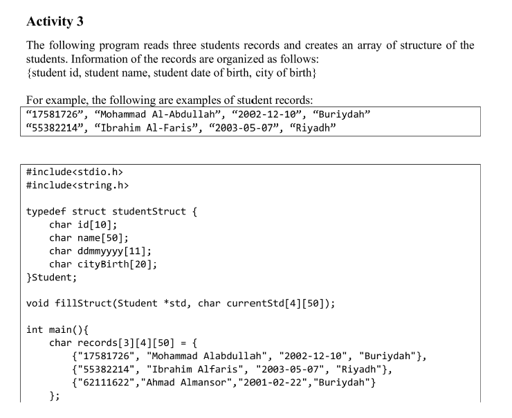Activity 3
The following program reads three students records and creates an array of structure of the
students. Information of the records are organized as follows:
{student id, student name, student date of birth, city of birth}
For example, the following are examples of student records:
"17581726", "Mohammad Al-Abdullah", "2002-12-10", “Buriydah"
"55382214", "Ibrahim Al-Faris", “2003-05-07", "Riyadh"
#include<stdio.h>
#include<string.h>
typedef struct studentStruct {
char id[10];
char name [50];
char ddmmyyyy[11];
char cityBirth[20];
}Student;
void fillstruct(Student *std, char currentStd[4][50]);
int main(){
char records[3][4][50] = {
{"17581726", "Mohammad Alabdullah", "2002-12-10", "Buriydah"},
{"55382214", "Ibrahim Alfaris", "2003-05-07", "Riyadh"},
{"62111622","Ahmad Almansor","2001-02-22","Buriydah"}
};
