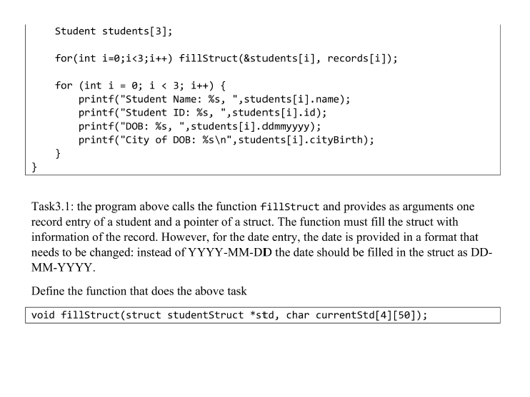 Student students[3];
for(int i=0;i<3;i++) fillStruct(&students[i], records[i]);
for (int i = 0; i < 3; i++) {
printf("Student Name: %s, ",students[i].name);
printf("Student ID: %s, ",students[i].id);
printf("DOB: %s, ",students[i].ddmmyyyy);
printf("City of DOB: %s\n",students[i].cityBirth);
}
%3D
}
Task3.1: the program above calls the function fillstruct and provides as arguments one
record entry of a student and a pointer of a struct. The function must fill the struct with
information of the record. However, for the date entry, the date is provided in a format that
needs to be changed: instead of YYYY-MM-DD the date should be filled in the struct as DD-
MM-ҮҮҮҮ.
Define the function that does the above task
void fillStruct(struct studentStruct *std, char currentStd[4][5®]);
