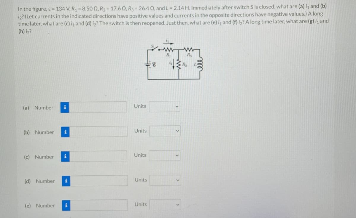 In the figure, & = 134 V, R₁ = 8.500, R₂ = 17.602, R3 = 26.4 02, and L = 2.14 H. Immediately after switch S is closed, what are (a) i₁ and (b)
i2? (Let currents in the indicated directions have positive values and currents in the opposite directions have negative values.) A long
time later, what are (c) i₁ and (d) i₂? The switch is then reopened. Just then, what are (e) i and (f) i2? A long time later, what are (g) i₁ and
(h) i₂?
(a) Number
(b) Number i
(c) Number
(d) Number
i
(e) Number
i
=8
Units
Units
Units
Units
S
Units
R₁
i₂ {R₂
>
>
W
R₁
>
ele