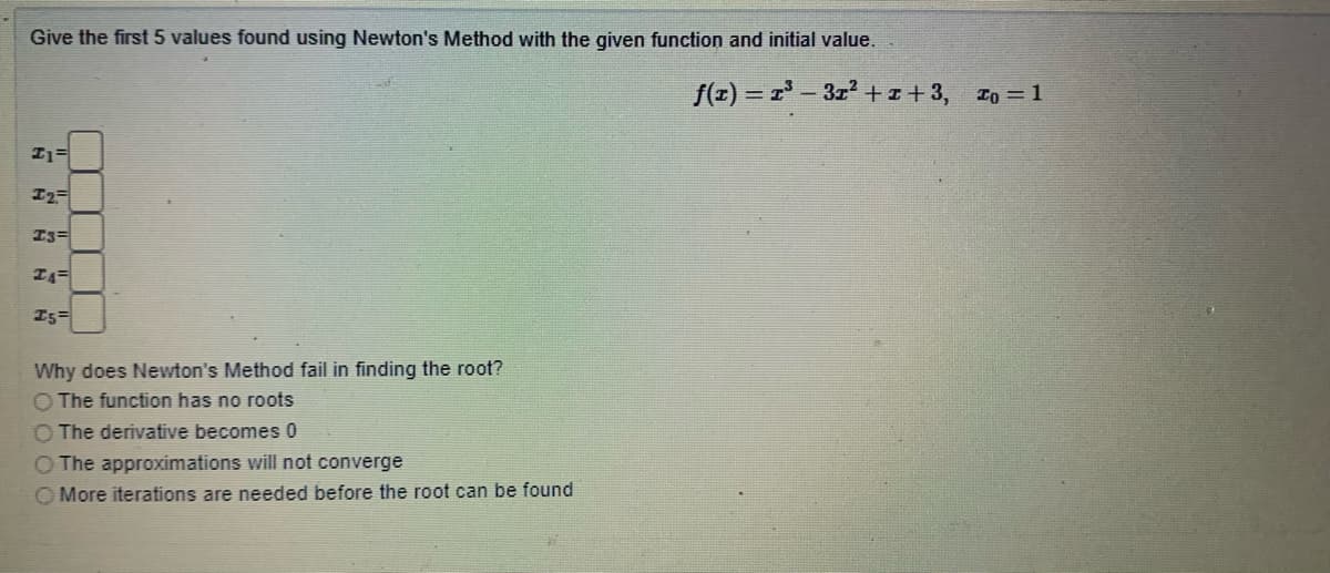 Give the first 5 values found using Newton's Method with the given function and initial value.
f(z) = r- 3z+z+3, Io = 1
I3=
I5=
Why does Newton's Method fail in finding the root?
O The function has no roots
O The derivative becomes 0
The approximations will not converge
O More iterations are needed before the root can be found
