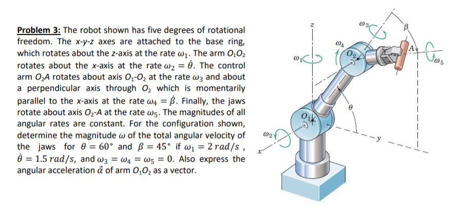 Problem 3: The robot shown has five degrees of rotational
freedom. The x-y-z axes are attached to the base ring,
which rotates about the z-axis at the rate w1. The arm 0,O2
rotates about the x-axis at the rate w2 = è. The control
arm 0,A rotates about axis O,-O2 at the rate wz and about
a perpendicular axis through O, which is momentarily
parallel to the x-axis at the rate w4 = ß. Finally, the jaws
rotate about axis Oz-A at the rate w5. The magnitudes of all
angular rates are constant. For the configuration shown,
determine the magnitude w of the total angular velocity of
the jaws for 0 = 60° and ß = 45° if w1 = 2 rad/s ,
Ô = 1.5 rad/s, and wz = W4 = W5 = 0. Also express the
angular acceleration å of arm 0,0, as a vector.
