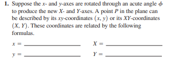 1. Suppose the x- and y-axes are rotated through an acute angle
to produce the new X- and Y-axes. A point P in the plane can
be described by its xy-coordinates (x, y) or its XY-coordinates
(X, Y). These coordinates are related by the following
formulas.
X =
y =
Y =
