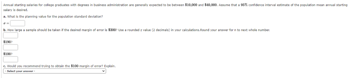 Annual starting salaries for college graduates with degrees in business administration are generally expected to be between $10,000 and $40,000. Assume that a 95% confidence interval estimate of the population mean annual starting
salary is desired.
a. What is the planning value for the population standard deviation?
σ=
b. How large a sample should be taken if the desired margin of error i $300? Use a rounded z value (2 decimals) in your calculations.Round your answer for n to next whole number.
$190?
$100?
c. Would you recommend trying to obtain the $100 margin of error? Explain.
Select your answer -