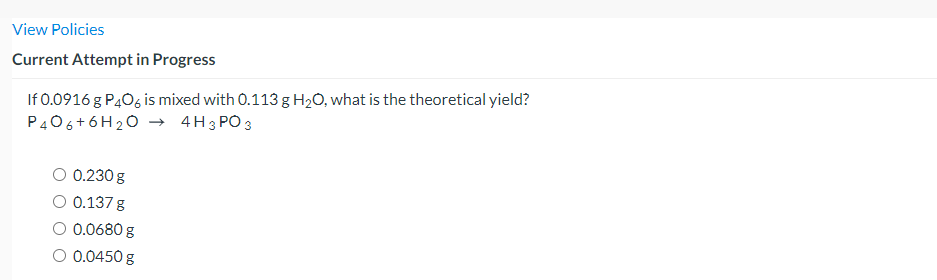 View Policies
Current Attempt in Progress
If 0.0916 g P406 is mixed with 0.113 g H2O, what is the theoretical yield?
P406+6H20 → 4H3 PO3
O 0.230 g
O 0.137 g
O 0.0680 g
O 0.0450 g
