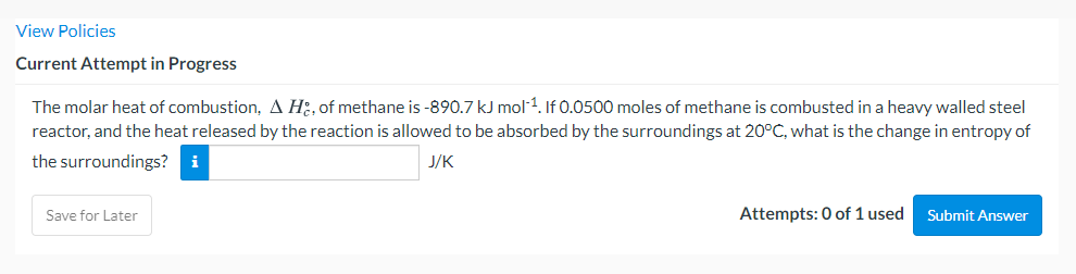 View Policies
Current Attempt in Progress
The molar heat of combustion, A H:, of methane is -890.7 kJ mol 1. If 0.0500 moles of methane is combusted in a heavy walled steel
reactor, and the heat released by the reaction is allowed to be absorbed by the surroundings at 20°C, what is the change in entropy of
the surroundings?
i
J/K
Save for Later
Attempts: 0 of 1 used
Submit Answer
