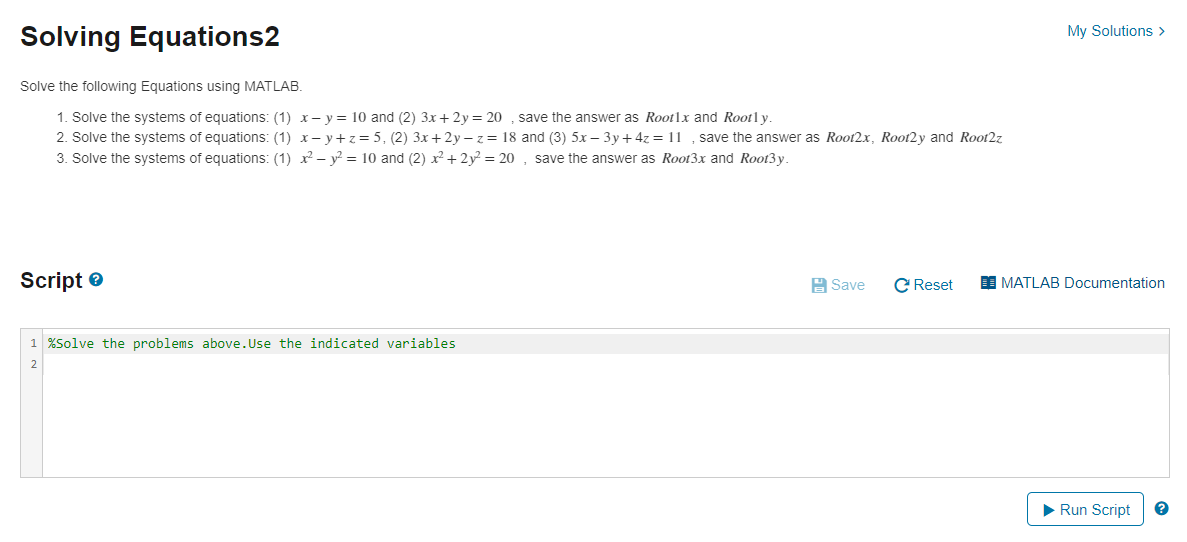 My Solutions >
Solving Equations2
Solve the following Equations using MATLAB.
1. Solve the systems of equations: (1) x- y = 10 and (2) 3x+2y = 20 , save the answer as Rootlx and Rootl y.
2. Solve the systems of equations: (1) x- y+z= 5, (2) 3x+2y –z= 18 and (3) 5x – 3y + 4z = 11 , save the answer as Root2x, Root2y and Root2z
3. Solve the systems of equations: (1) x - y? = 10 and (2) x + 2y² = 20 , save the answer as Root3x and Root3y.
Script e
A Save
C Reset
I MATLAB Documentation
1 %Solve the problems above.Use the indicated variables
Run Script
