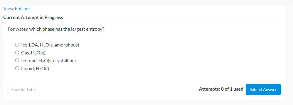 View Policies
Current Attempt in Progress
For water, which phase has the largest entropy?
O lce-LDA, H2O(s, amorphous)
O Gas, H20(g)
O Ice-one, H2O(s, crystalline)
O Liquid, H20(1)
Save for Later
Attempts: 0 of 1 used
Submit Answer
