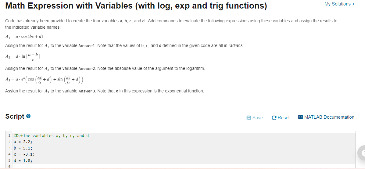 My Solutions >
Math Expression with Variables (with log, exp and trig functions)
Code has already been provided to create the four variables a, b, c, and d. Add commands to evaluate the following expressions using these variables and assign the results to
the indicated variable names:
A = a· cos (bc +d)
Assign the result for A, to the variable Answer1. Note that the values of b, c, and d defined in the given code are all in radians.
A2 = d - In a-b
Assign the result for A, to the variable Answer2. Note the absolute value of the argument to the logarithm.
Az = a· e( cos
+d) + sin
Assign the result for Az to the variable Answer3. Note that e in this expression is the exponential function.
Script e
A Save
C Reset
I MATLAB Documentation
1 %Define variables a, b, c, and d
2 a = 2.2;
3 b = 5.1;
4 C = -3.1;
5 d = 1.8;
6
