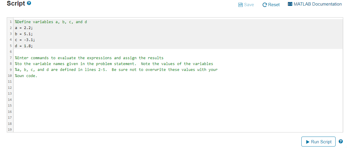 Script e
A Save
C Reset
MATLAB Documentation
1 %Define variables a, b, c, and d
2 a = 2.2;
3 b = 5.1;
4 C = -3.1;
5 d = 1.8;
6
7 %Enter commands to evaluate the expressions and assign the results
8 %to the variable names given in the problem statement. Note the values of the variables
9 %a, b, c, and d are defined in lines 2-5.
Be sure not to overwrite these values with your
10 %own code.
11
12
13
14
15
16
17
18
19
Run Script
