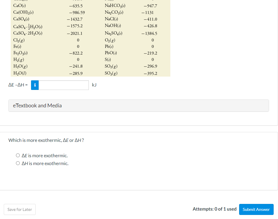 CaO(s)
-635.5
NaHCO3(s)
-947.7
Ca(OH)2(s)
-986.59
Na,CO3(s)
-1131
– 1432.7
- 1575.2
CaSO,()
NACI(s)
-411.0
CaSO, H,0()
NAOH(s)
-426.8
CaSO4- 2H,0()
- 2021.1
Na,SO,(s)
- 1384.5
C(g)
O,(g)
Fe(s)
РЫ)
Fe,O3()
H2(g)
H2O(g)
-822.2
PbO(s)
-219.2
S()
-241.8
SO2(g)
- 296.9
H,O(/)
-285.9
SO,(g)
-395.2
ΔΕ-ΔΗ-
kJ
eTextbook and Media
Which is more exothermic, AE or AH?
O AE is more exothermic.
O AH is more exothermic.
Save for Later
Attempts: 0 of 1 used
Submit Answer
