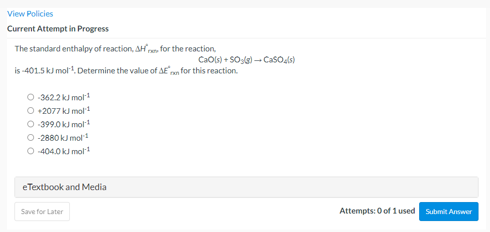 View Policies
Current Attempt in Progress
The standard enthalpy of reaction, AH,
rxn, for the reaction,
CaO(s) + SO3(g) –→ CaSO4(s)
is -401.5 kJ mol1. Determine the value of AErn for this reaction.
O -362.2 kJ mol1
O +2077 kJ mol 1
O -399.0 kJ mol1
O -2880 kJ mol1
O -404.0 kJ mol 1
eTextbook and Media
Save for Later
Attempts: 0 of 1 used
Submit Answer
