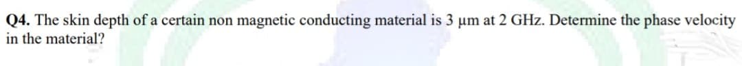 Q4. The skin depth of a certain non magnetic conducting material is 3 um at 2 GHz. Determine the phase velocity
in the material?