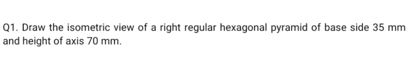 Q1. Draw the isometric view of a right regular hexagonal pyramid of base side 35 mm
and height of axis 70 mm.
