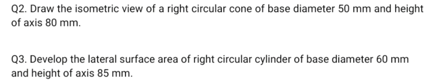 Q2. Draw the isometric view of a right circular cone of base diameter 50 mm and height
of axis 80 mm.
Q3. Develop the lateral surface area of right circular cylinder of base diameter 60 mm
and height of axis 85 mm.
