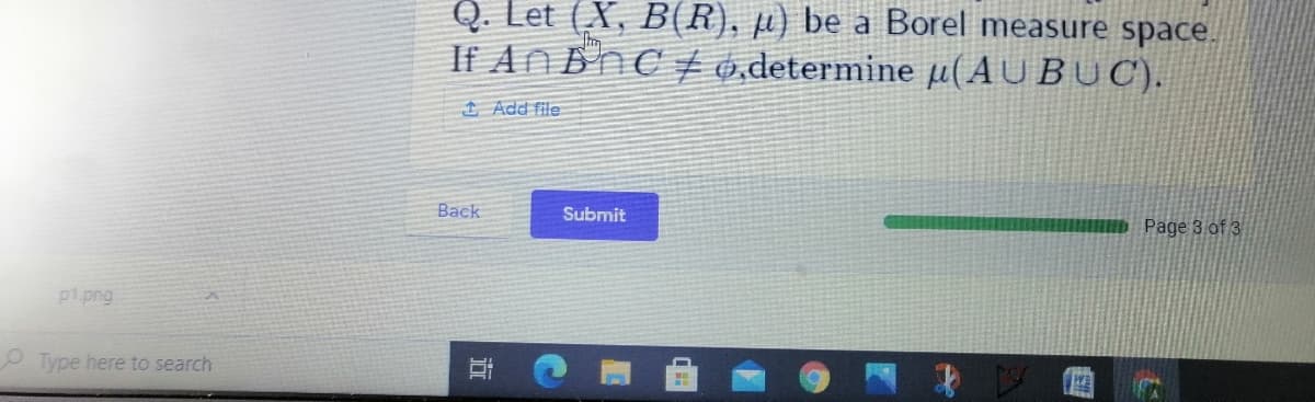 Q. Let (X, B(R), µ) be a Borel measure space.
If AN BnCt 0,determine µ(AU BUC).
1 Add file
Back
Submit
Page 3 of 3
p1.png
Type here to search
以
