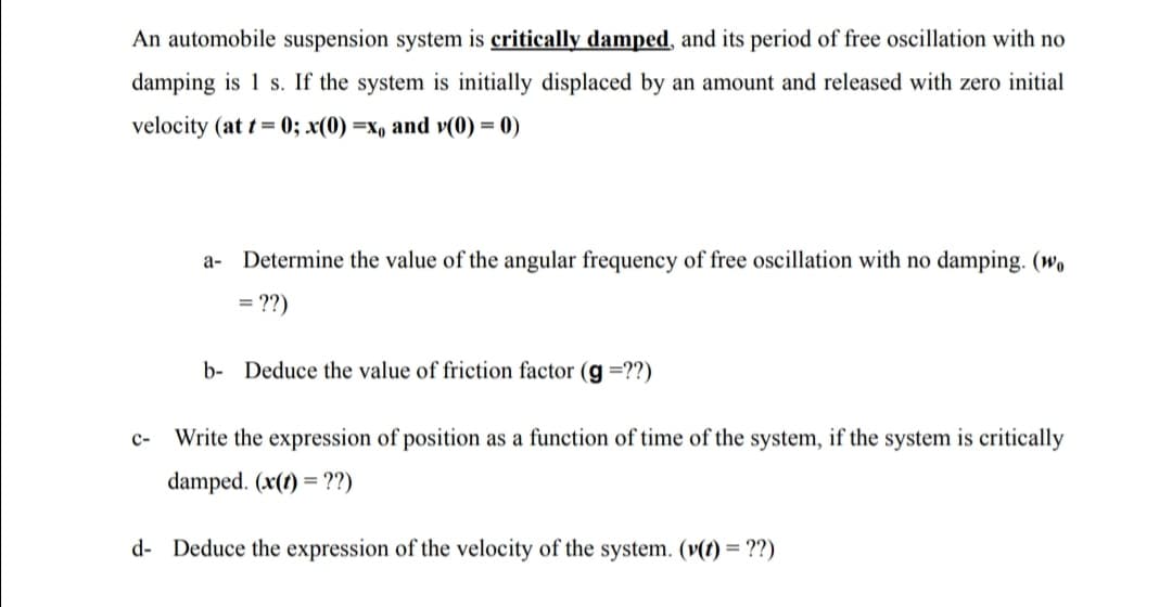 An automobile suspension system is critically damped, and its period of free oscillation with no
damping is 1 s. If the system is initially displaced by an amount and released with zero initial
velocity (at t = 0; x(0) =x, and v(0) = 0)
%3D
a- Determine the value of the angular frequency of free oscillation with no damping. (wo
= ??)
b- Deduce the value of friction factor (g =??)
c-
Write the expression of position as a function of time of the system, if the system is critically
damped. (x(1) = ??)
d- Deduce the expression of the velocity of the system. (v(t) = ??)
