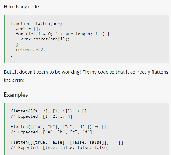 Here is my code:
function flatten (arr) {
arr2 = [];
for (let i = 0; i < arr.length; i++) {
arr2.concat(arr[i]);
}
}
return arr2;
But...it doesn't seem to be working! Fix my code so that it correctly flattens
the array.
Examples
flatten ([[1, 2], [3, 4]]) → []
// Expected: [1, 2, 3, 4]
flatten ([["a", "b"], ["c", "d"]]) []
// Expected: ["a", "b", "c", "d"]
flatten ([[true, false], [false, false]]) → []
// Expected: [true, false, false, false]