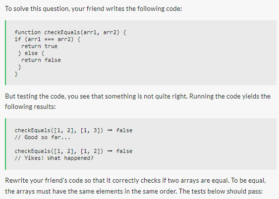 To solve this question, your friend writes the following code:
function checkEquals(arr1, arr2) {
if (arr1 === arr2) {
return true
} else {
return false
}
But testing the code, you see that something is not quite right. Running the code yields the
following results:
checkEquals([1, 2], [1, 3]) → false
// Good so far...
checkEquals([1, 2], [1, 2])
// Yikes! What happened?
false
Rewrite your friend's code so that it correctly checks if two arrays are equal. To be equal,
the arrays must have the same elements in the same order. The tests below should pass: