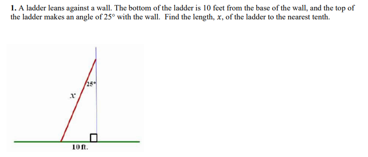 1. A ladder leans against a wall. The bottom of the ladder is 10 feet from the base of the wall, and the top of
the ladder makes an angle of 25° with the wall. Find the length, x, of the ladder to the nearest tenth.
10 ft.
