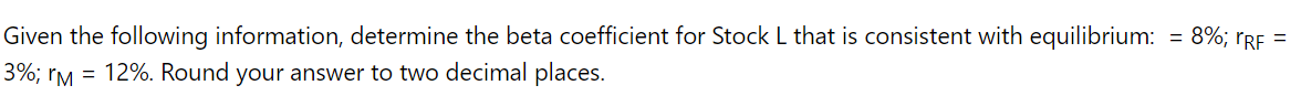 Given the following information, determine the beta coefficient for Stock L that is consistent with equilibrium: = 8%; rgF =
3%; rM = 12%. Round your answer to two decimal places.
