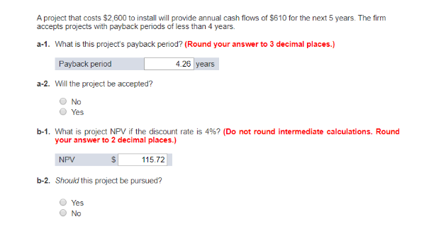 A project that costs $2,600 to install will provide annual cash flows of $610 for the next 5 years. The firm
accepts projects with payback periods of less than 4 years.
a-1. What is this project's payback period? (Round your answer to 3 decimal places.)
Payback period
4.26 years
a-2. Will the project be accepted?
No
Yes
b-1. What is project NPV if the discount rate is 4%? (Do not round intermediate calculations. Round
your answer to 2 decimal places.)
NPV
115.72
b-2. Should this project be pursued?
Yes
No
