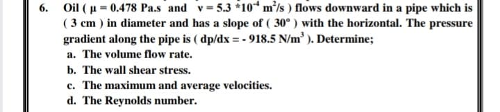 6. Oil ( µ = 0.478 Pa.s and v= 5.3 *10“ m²/s ) flows downward in a pipe which is
( 3 cm ) in diameter and has a slope of ( 30° ) with the horizontal. The pressure
gradient along the pipe is ( dp/dx = - 918.5 N/m ). Determine;
a. The volume flow rate.
b. The wall shear stress.
c. The maximum and average velocities.
d. The Reynolds number.
