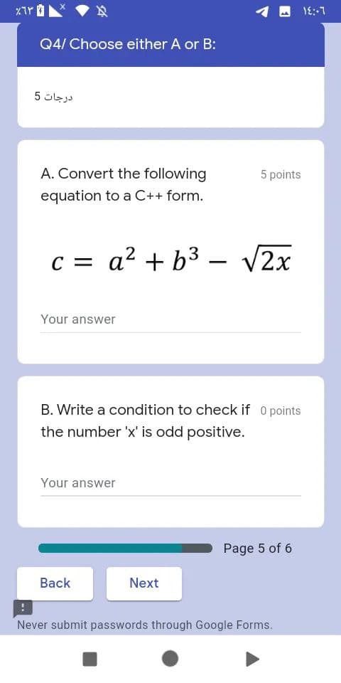 1E::1
Q4/ Choose either A or B:
درجات 5
A. Convert the following
5 points
equation to a C++ form.
C = a? + b3 –
V2x
|
Your answer
B. Write a condition to check if O points
the number 'x' is odd positive.
Your answer
Page 5 of 6
Back
Next
Never submit passwords through Google Forms.
