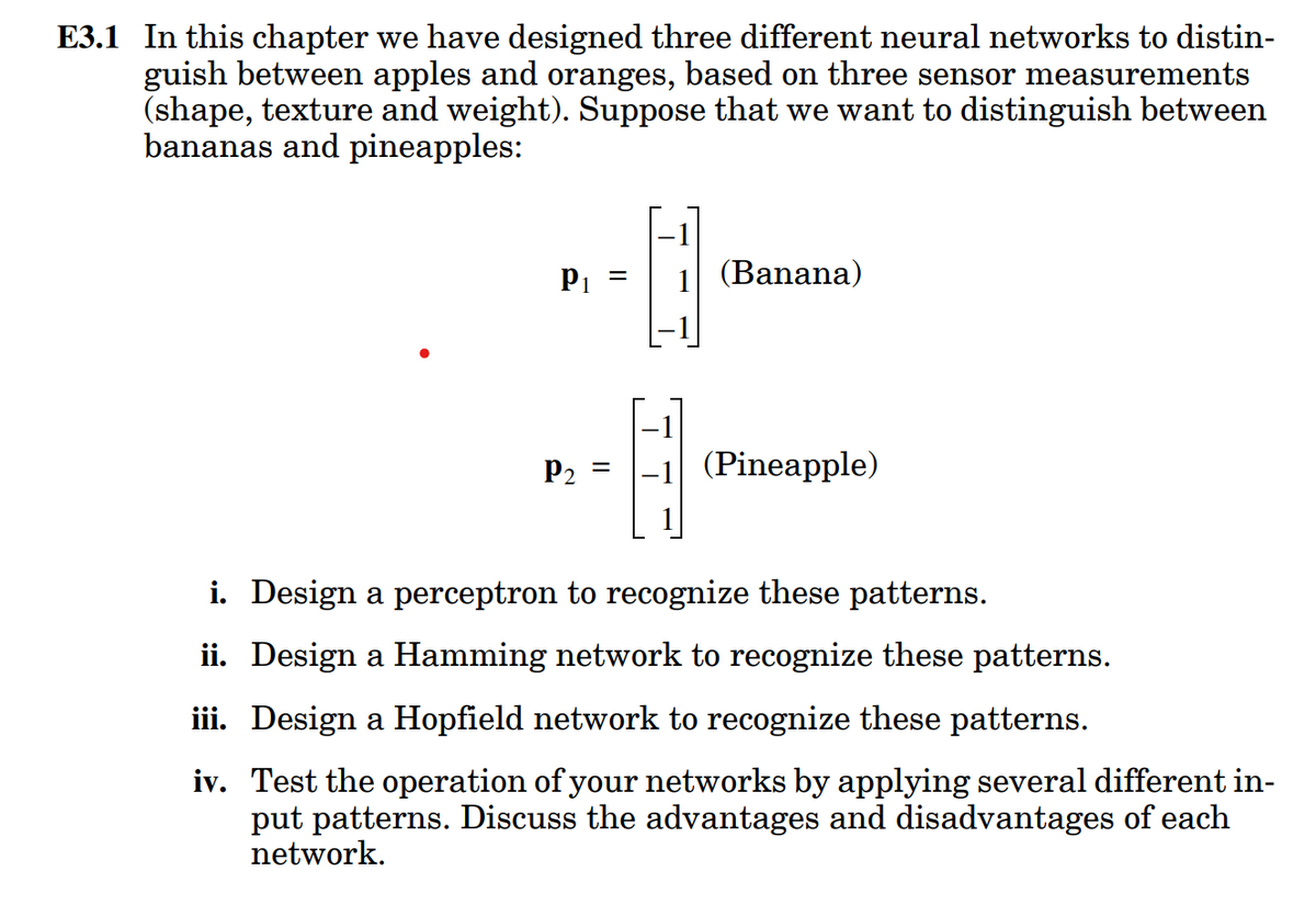 E3.1 In this chapter we have designed three different neural networks to distin-
guish between apples and oranges, based on three sensor measurements
(shape, texture and weight). Suppose that we want to distinguish between
bananas and pineapples:
P1 =
1 (Banana)
P2
-1 (Pineapple)
i. Design a perceptron to recognize these patterns.
ii. Design a Hamming network to recognize these patterns.
iii. Design a Hopfield network to recognize these patterns.
iv. Test the operation of your networks by applying several different in-
put patterns. Discuss the advantages and disadvantages of each
network.
II
