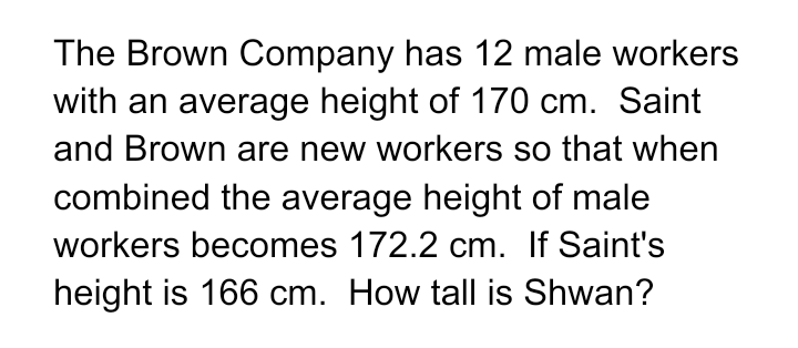 The Brown Company has 12 male workers
with an average height of 170 cm. Saint
and Brown are new workers so that when
combined the average height of male
workers becomes 172.2 cm. If Saint's
height is 166 cm. How tall is Shwan?
