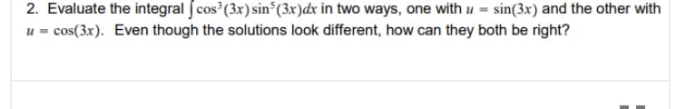 2. Evaluate the integral J cos (3x) sin°(3x)dx in two ways, one with u =
u = cos(3x). Even though the solutions look different, how can they both be right?
sin(3x) and the other with
