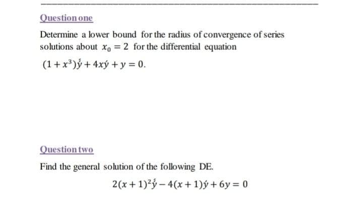 Question one
Determine a lower bound for the radius of convergence of series
solutions about x, = 2 for the differential equation
(1+x*)ý + 4xý + y = 0.
Question two
Find the general solution of the following DE.
2(x+ 1)2ý - 4(x+ 1)ý + 6y = 0
