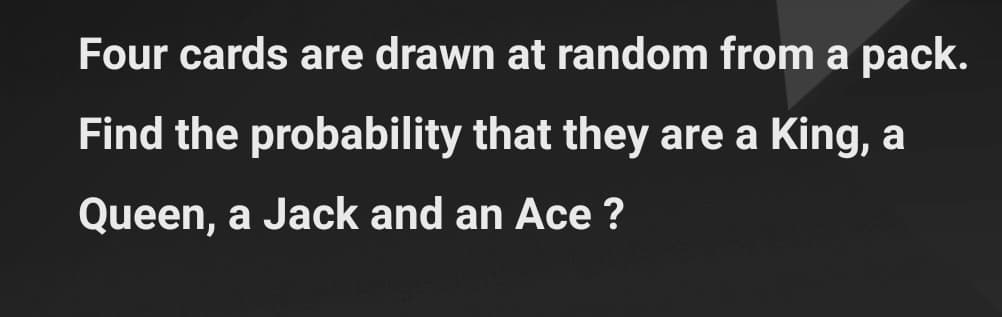 Four cards are drawn at random from a pack.
Find the probability that they are a King, a
Queen, a Jack and an Ace ?
