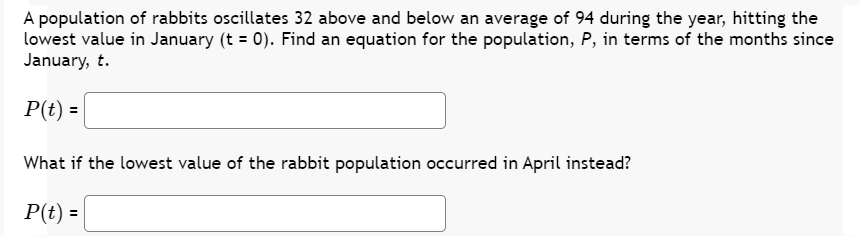 A population of rabbits oscillates 32 above and below an average of 94 during the year, hitting the
lowest value in January (t = 0). Find an equation for the population, P, in terms of the months since
January, t.
P(t) =
What if the lowest value of the rabbit population occurred in April instead?
P(t) =
