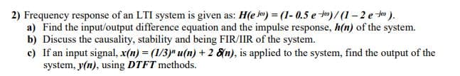 2) Frequency response of an LTI system is given as: H(e io) = (1- 0.5 e ie)/ (1 – 2 e to ).
a) Find the input/output difference equation and the impulse response, h(n) of the system.
b) Discuss the causality, stability and being FIR/IIR of the system.
c) If an input signal, x(n) = (1/3)" u(n) + 2 &n), is applied to the system, find the output of the
system, y(n), using DTFT methods.
