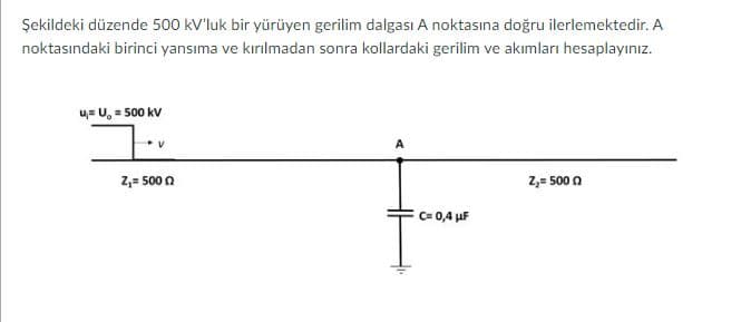 Şekildeki düzende 500 kV'luk bir yürüyen gerilim dalgası A noktasına doğru ilerlemektedir. A
noktasındaki birinci yansıma ve kırılmadan sonra kollardaki gerilim ve akımları hesaplayınız.
u= U, = 500 kV
2,= 500 0
2,= 500 n
C= 0,4 µF
