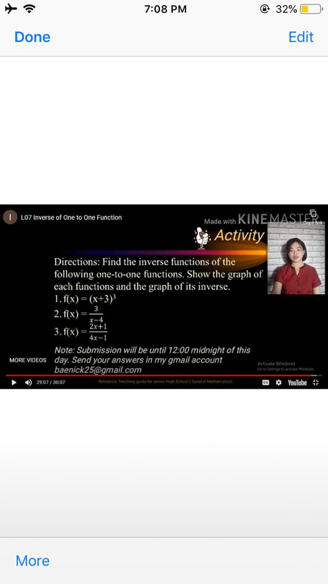 7:08 PM
@ 32%
Done
Edit
Made with KINEMASTER.
Activity
| L07 Inverse of One to One Function
dopy ink
Directions: Find the inverse functions of the
following one-to-one functions. Show the graph of
each functions and the graph of its inverse.
1. f(x) = (x+3)³
2. f(x) :
x-4
2x+1
3. f(x)=
4x-1
Note: Submission will be until 12:00 midnight of this
MORE VIDEOS day. Send your answers in my gmail account
baenick25@gmail.com
Activate Windows
Go to Settings to activate Windows.
O 29:07/ 30:07
Reference Teaching quide for senior High School ( General Mathematics)
CC
O YouTube ::
More
