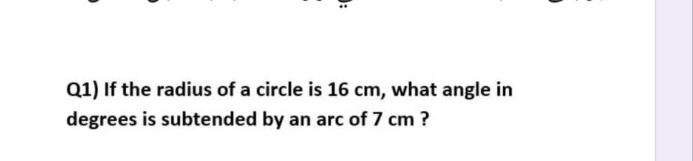 Q1) If the radius of a circle is 16 cm, what angle in
degrees is subtended by an arc of 7 cm ?
