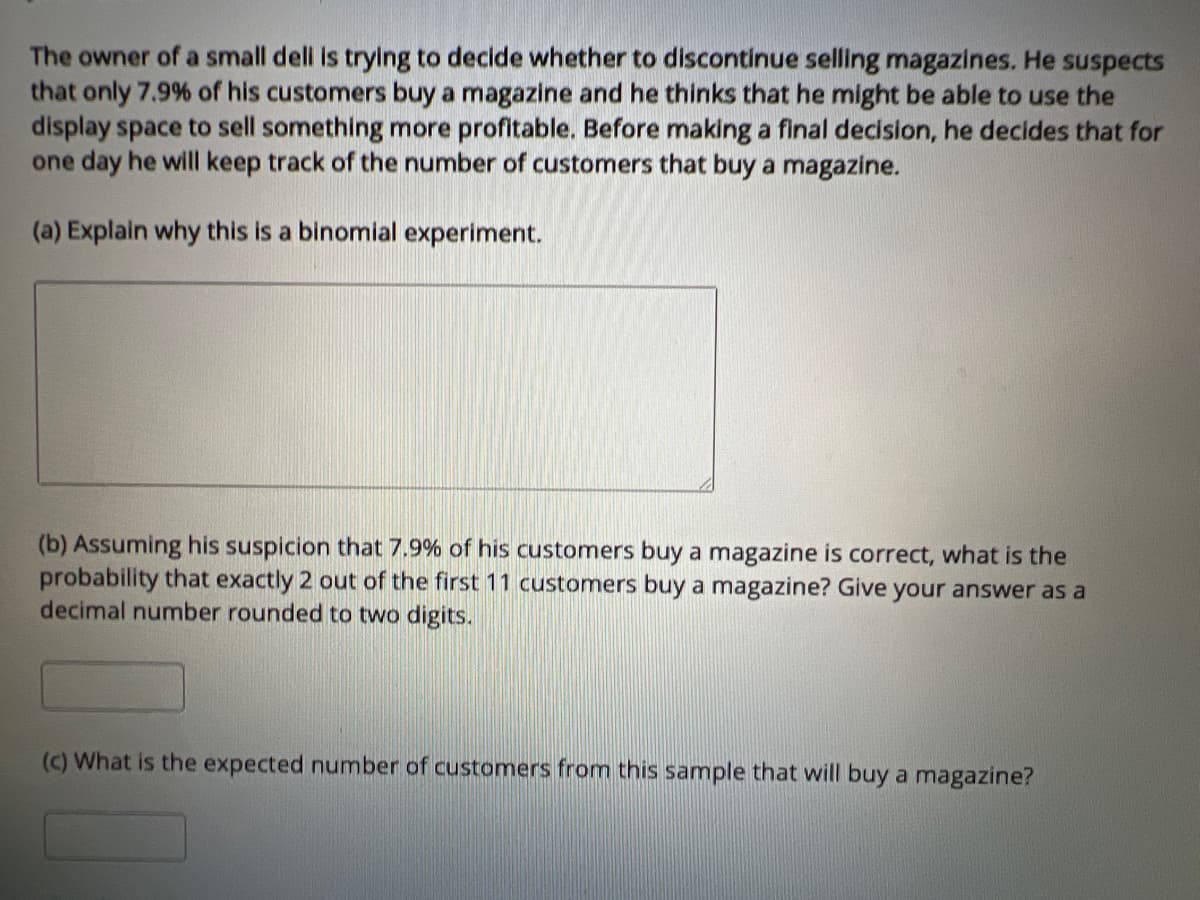 The owner of a small dell is trying to decide whether to discontinue selling magazines. He suspects
that only 7.9% of his customers buy a magazine and he thinks that he might be able to use the
display space to sell something more profitable. Before making a final decision, he decides that for
one day he will keep track of the number of customers that buy a magazine.
(a) Explain why this is a binomial experiment.
(b) Assuming his suspicion that 7.9% of his customers buy a magazine is correct, what is the
probability that exactly 2 out of the first 11 customers buy a magazine? Give your answer as a
decimal number rounded to two digits.
(c) What is the expected number of customers from this sample that will buy a magazine?
