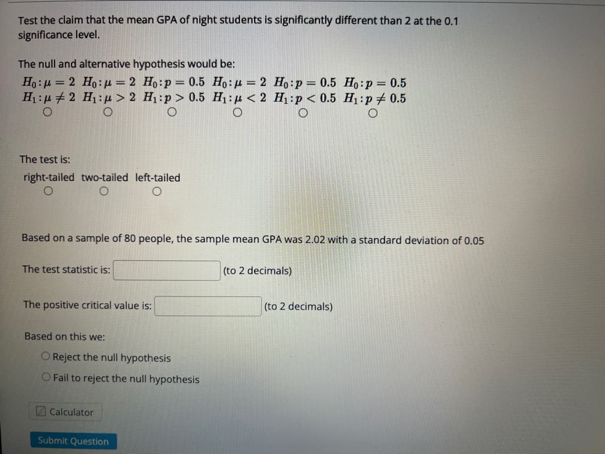 Test the claim that the mean GPA of night students is significantly different than 2 at the 0.1
significance level.
The null and alternative hypothesis would be:
Ho : µ = 2 Ho:p = 2 Ho:p = 0.5 Ho:µ = 2 Ho:p= 0.5 Ho:p = 0.5
H1 : µ + 2 H1:µ > 2 H1:p > 0.5 H: p < 2 H1:p < 0.5 H1:p # 0.5
%3D
%3D
%3D
The test is:
right-tailed two-tailed left-tailed
Based on a sample of 80 people, the sample mean GPA was 2.02 with a standard deviation of 0.05
The test statistic is:
(to 2 decimals)
The positive critical value is:
(to 2 decimals)
Based on this we:
O Reject the null hypothesis
O Fail to reject the null hypothesis
Z Calculator
Submit Question
