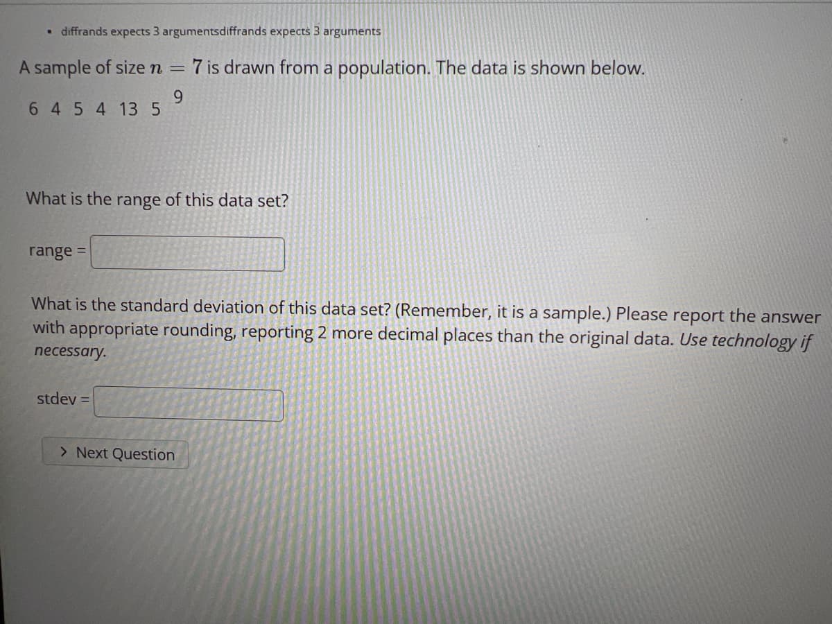 • diffrands expects 3 argumentsdiffrands expects 3 arguments
A sample of size n =
7 is drawn from a population. The data is shown below.
9.
6 4 5 4 13 5
What is the range of this data set?
range =
What is the standard deviation of this data set? (Remember, it is a sample.) Please report the answer
with appropriate rounding, reporting 2 more decimal places than the original data. Use technology if
necessary.
stdev =
> Next Question
