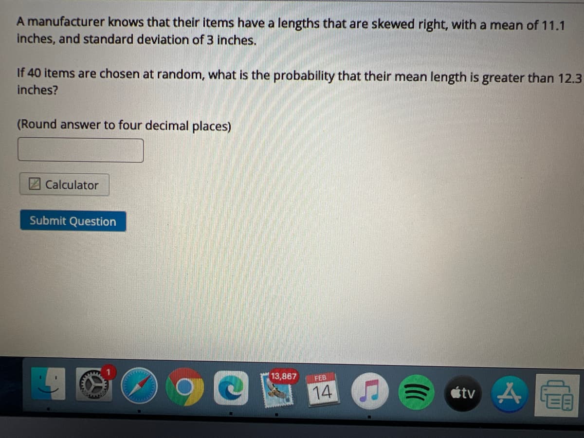 A manufacturer knows that their items have a lengths that are skewed right, with a mean of 11.1
inches, and standard deviation of 3 inches,
If 40 items are chosen at random, what is the probability that their mean length is greater than 12.3
inches?
(Round answer to four decimal places)
Calculator
Submit Question
13,867
FEB
14
étv
